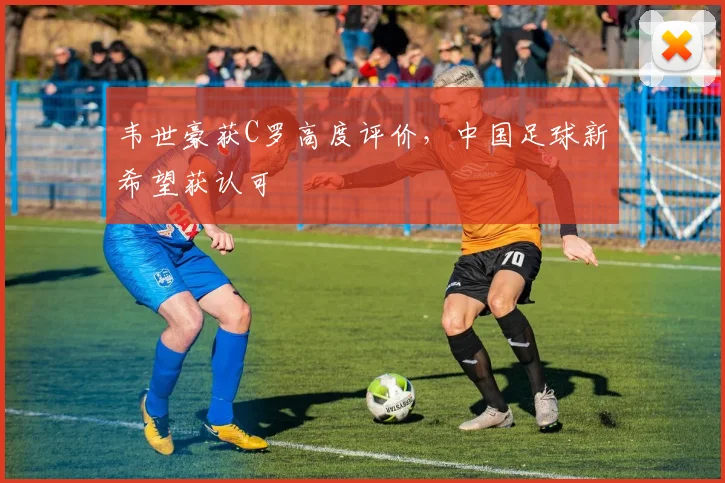 韦世豪获C罗高度评价，中国足球新希望获认可