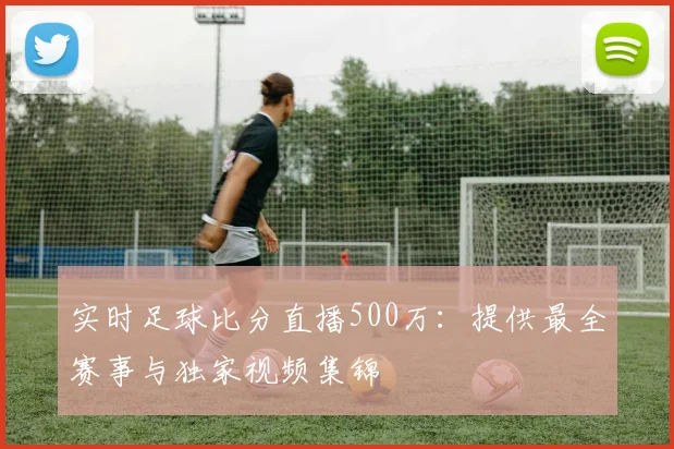 实时足球比分直播500万：提供最全赛事与独家视频集锦