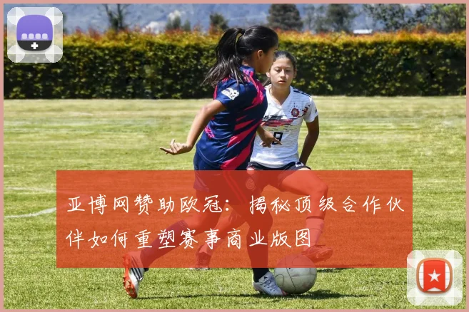 亚博网赞助欧冠:揭秘顶级合作伙伴如何重塑赛事商业版图