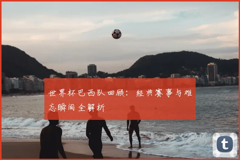 世界杯巴西队回顾：经典赛事与难忘瞬间全解析