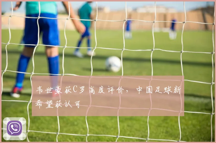 韦世豪获C罗高度评价，中国足球新希望获认可