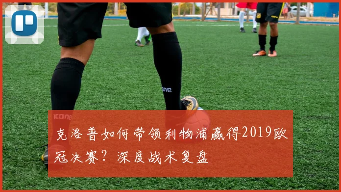 克洛普如何带领利物浦赢得2019欧冠决赛?深度战术复盘