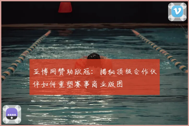 亚博网赞助欧冠:揭秘顶级合作伙伴如何重塑赛事商业版图