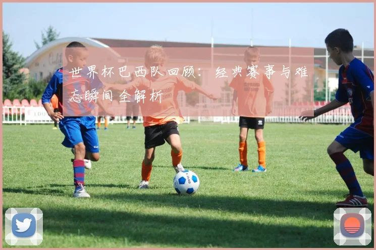 世界杯巴西队回顾：经典赛事与难忘瞬间全解析