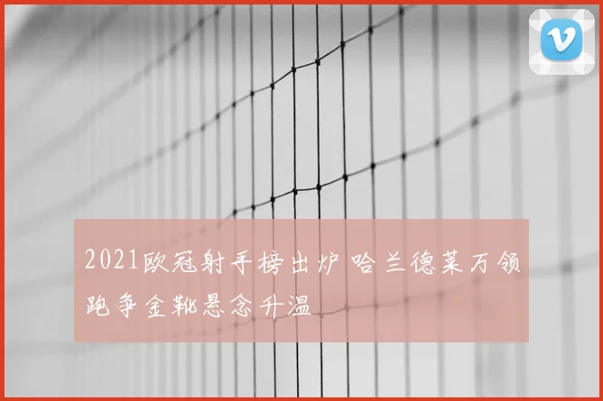 2021欧冠射手榜出炉 哈兰德莱万领跑争金靴悬念升温