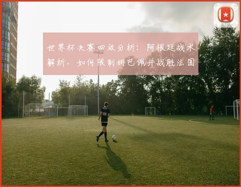 世界杯决赛回放分析：阿根廷战术解析，如何限制姆巴佩并战胜法国