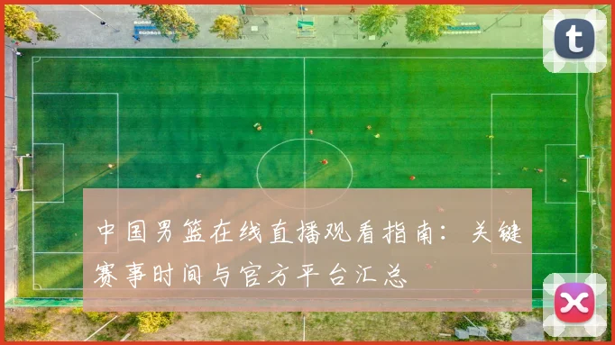 中国男篮在线直播观看指南:关键赛事时间与官方平台汇总