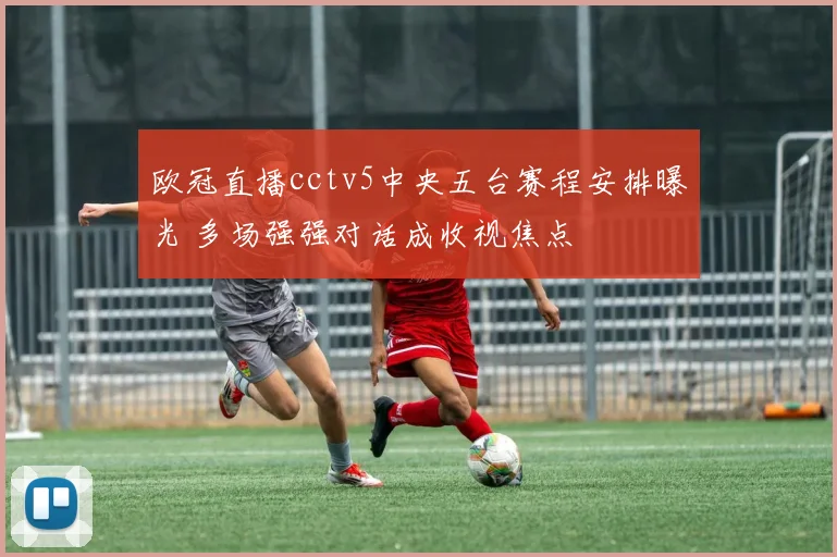 欧冠直播cctv5中央五台赛程安排曝光 多场强强对话成收视焦点