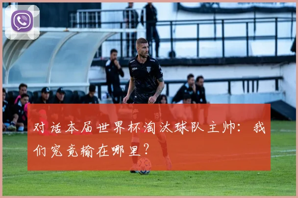 对话本届世界杯淘汰球队主帅:我们究竟输在哪里?