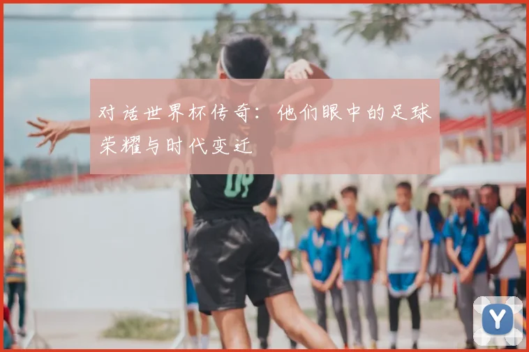对话世界杯传奇：他们眼中的足球荣耀与时代变迁