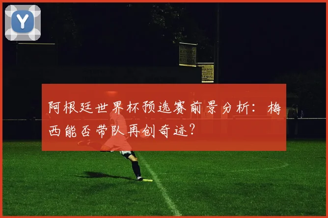 阿根廷世界杯预选赛前景分析：梅西能否带队再创奇迹？
