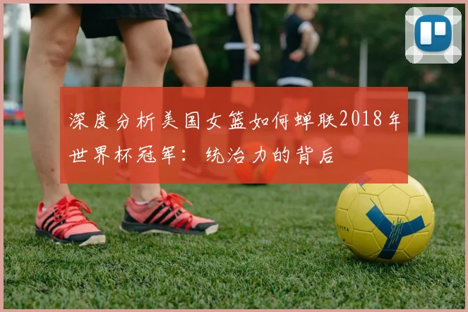 深度分析美国女篮如何蝉联2018年世界杯冠军：统治力的背后