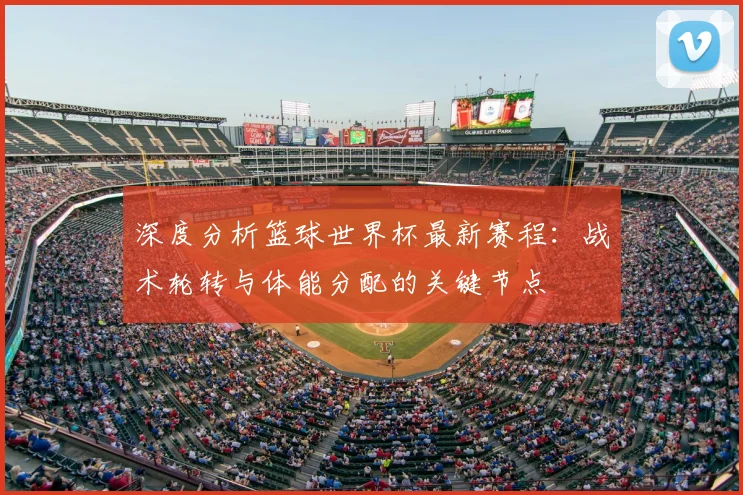 深度分析篮球世界杯最新赛程：战术轮转与体能分配的关键节点