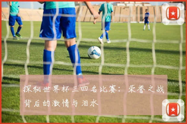 探秘世界杯三四名比赛：荣誉之战背后的激情与泪水