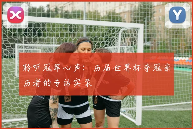 聆听冠军心声：历届世界杯夺冠亲历者的专访实录
