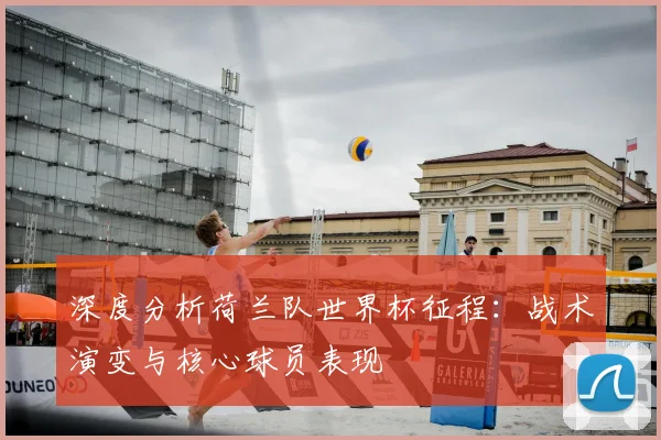 深度分析荷兰队世界杯征程：战术演变与核心球员表现