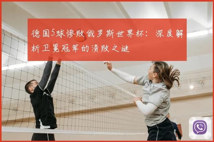 德国5球惨败俄罗斯世界杯:深度解析卫冕冠军的溃败之谜