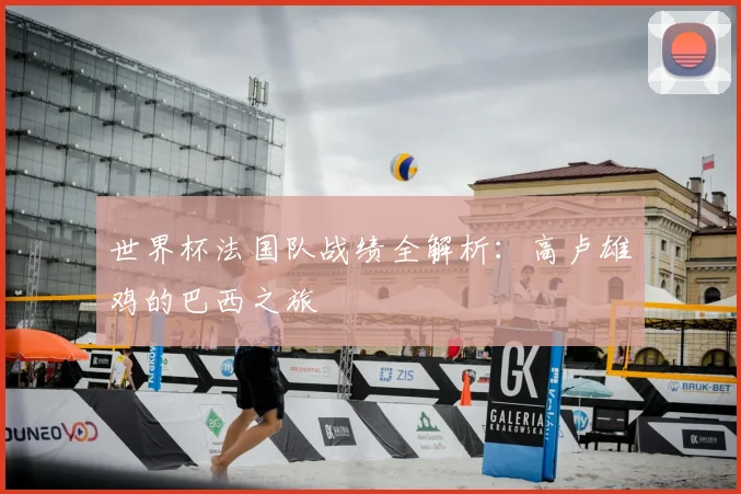 世界杯法国队战绩全解析:高卢雄鸡的巴西之旅