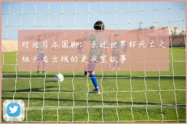 对话日本国脚:亲述世界杯死亡之组头名出线的更衣室故事