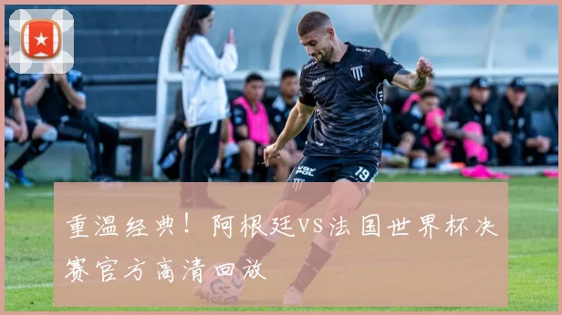重温经典！阿根廷vs法国世界杯决赛官方高清回放
