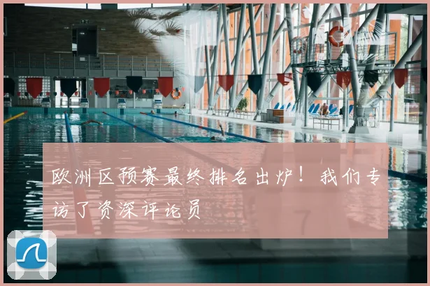 欧洲区预赛最终排名出炉！我们专访了资深评论员