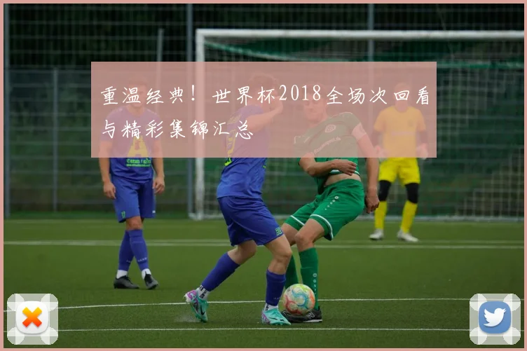 重温经典！世界杯2018全场次回看与精彩集锦汇总