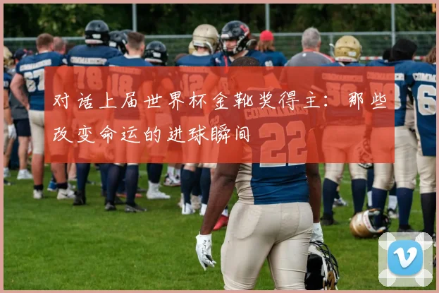 对话上届世界杯金靴奖得主：那些改变命运的进球瞬间