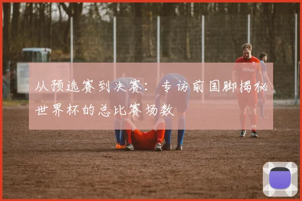 从预选赛到决赛:专访前国脚揭秘世界杯的总比赛场数